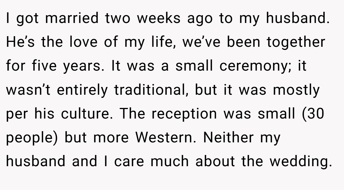 I got married two weeks ago to my husband. He’s the love of my life, we’ve been together for five years. It was a small ceremony; it wasn’t entirely traditional, but it was mostly per his culture. The reception was small (30 people) but more Western. Neither my husband and I care much about the wedding.