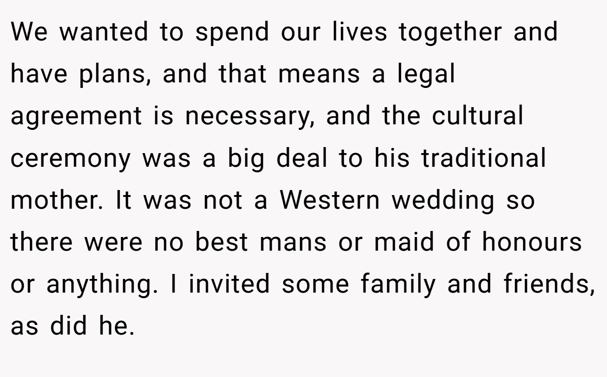 We wanted to spend our lives together and have plans, and that means a legal agreement is necessary, and the cultural ceremony was a big deal to his traditional mother. It was not a Western wedding so there were no best mans or maid of honours or anything. I invited some family and friends, as did he.