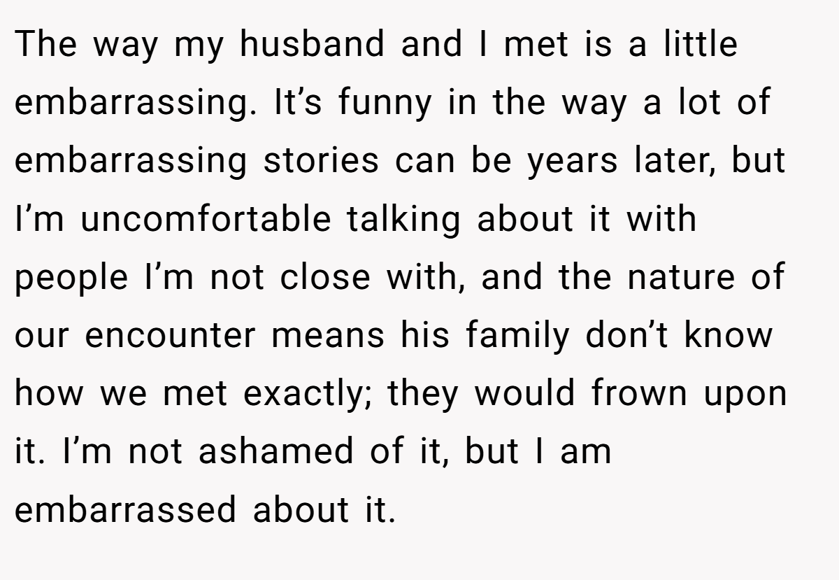 The way my husband and I met is a little embarrassing. It’s funny in the way a lot of embarrassing stories can be years later, but I’m uncomfortable talking about it with people I’m not close with, and the nature of our encounter means his family don’t know how we met exactly; they would frown upon it. I’m not ashamed of it, but I am embarrassed about it.