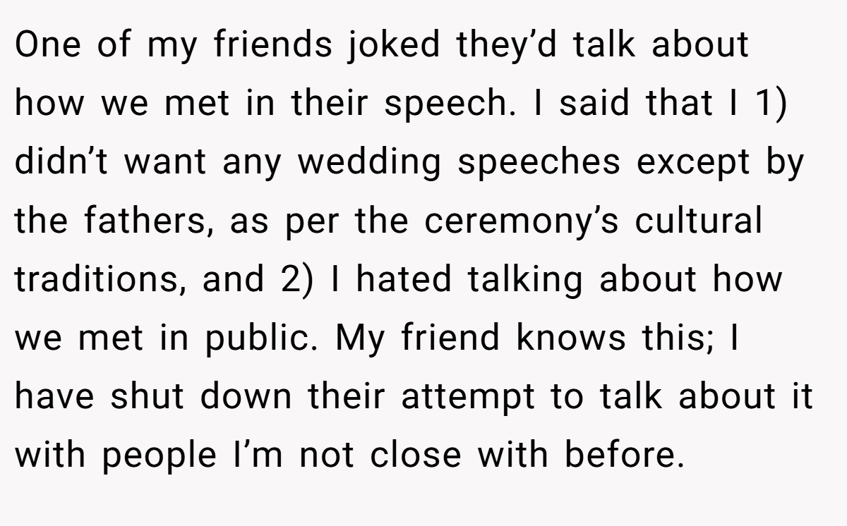 One of my friends joked they’d talk about how we met in their speech. I said that I 1) didn’t want any wedding speeches except by the fathers, as per the ceremony’s cultural traditions, and 2) I hated talking about how we met in public. My friend knows this; I have shut down their attempt to talk about it with people I’m not close with before.