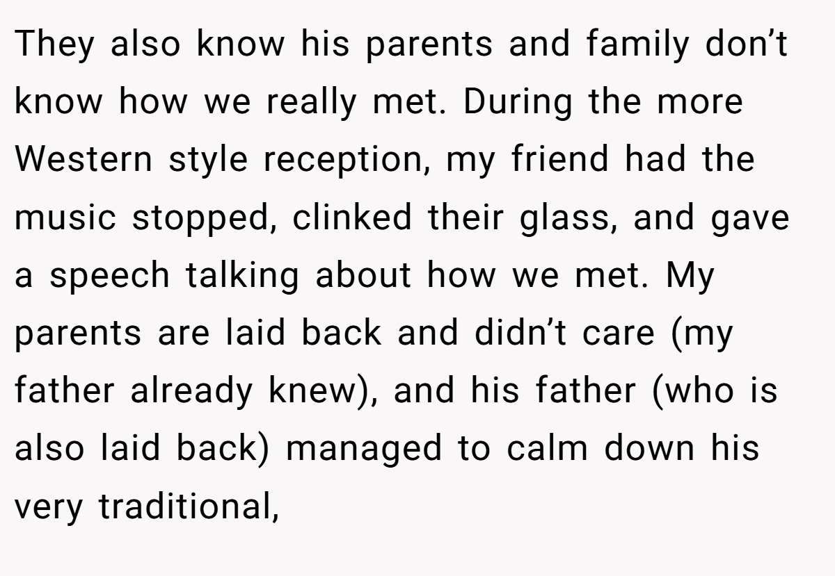 They also know his parents and family don’t know how we really met. During the more Western style reception, my friend had the music stopped, clinked their glass, and gave a speech talking about how we met. My parents are laid back and didn’t care (my father already knew), and his father (who is also laid back) managed to calm down his very traditional,