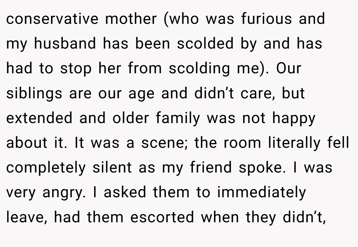 conservative mother (who was furious and my husband has been scolded by and has had to stop her from scolding me). Our siblings are our age and didn’t care, but extended and older family was not happy about it. It was a scene; the room literally fell completely silent as my friend spoke. I was very angry. I asked them to immediately leave, had them escorted when they didn’t,
