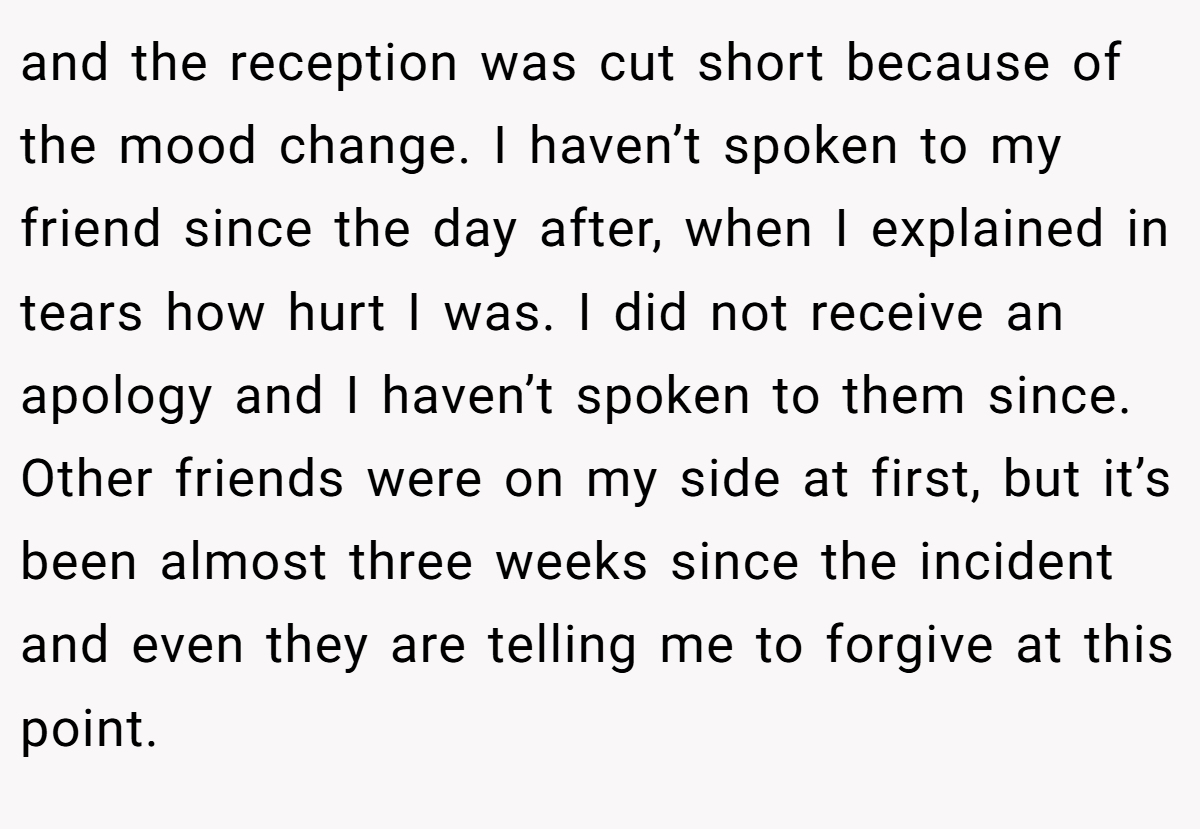 and the reception was cut short because of the mood change. I haven’t spoken to my friend since the day after, when I explained in tears how hurt I was. I did not receive an apology and I haven’t spoken to them since. Other friends were on my side at first, but it’s been almost three weeks since the incident and even they are telling me to forgive at this point.