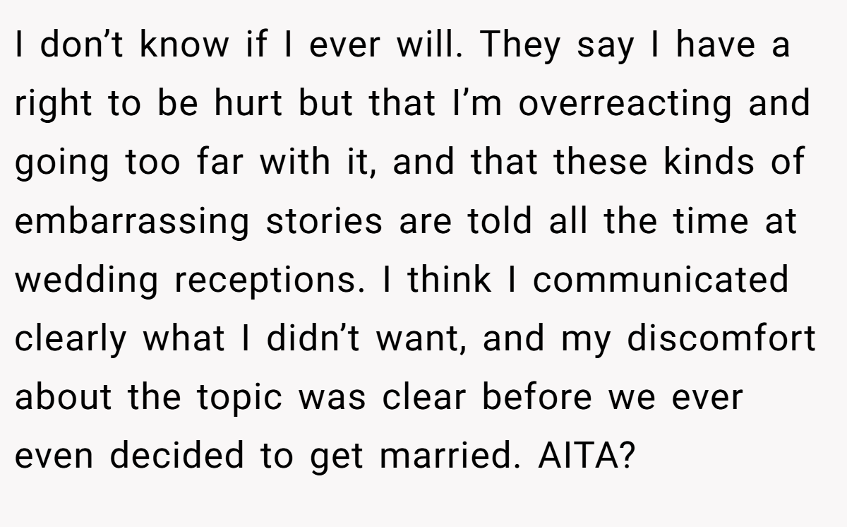 I don’t know if I ever will. They say I have a right to be hurt but that I’m overreacting and going too far with it, and that these kinds of embarrassing stories are told all the time at wedding receptions. I think I communicated clearly what I didn’t want, and my discomfort about the topic was clear before we ever even decided to get married. AITA?