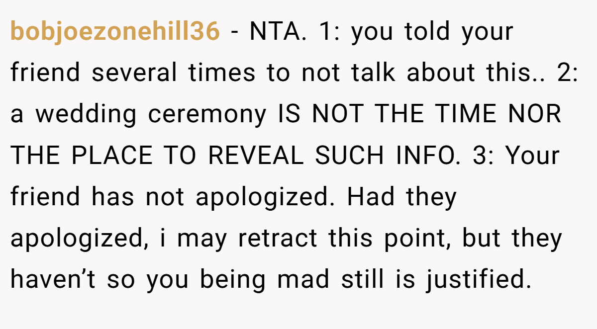 bobjoezonehill36 − NTA. 1: you told your friend several times to not talk about this.. 2: a wedding ceremony IS NOT THE TIME NOR THE PLACE TO REVEAL SUCH INFO. 3: Your friend has not apologized. Had they apologized, i may retract this point, but they haven’t so you being mad still is justified.