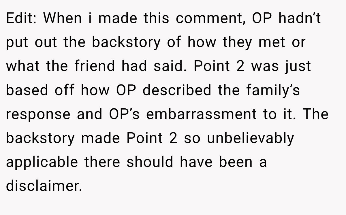 Edit: When i made this comment, OP hadn’t put out the backstory of how they met or what the friend had said. Point 2 was just based off how OP described the family’s response and OP’s embarrassment to it. The backstory made Point 2 so unbelievably applicable there should have been a disclaimer.