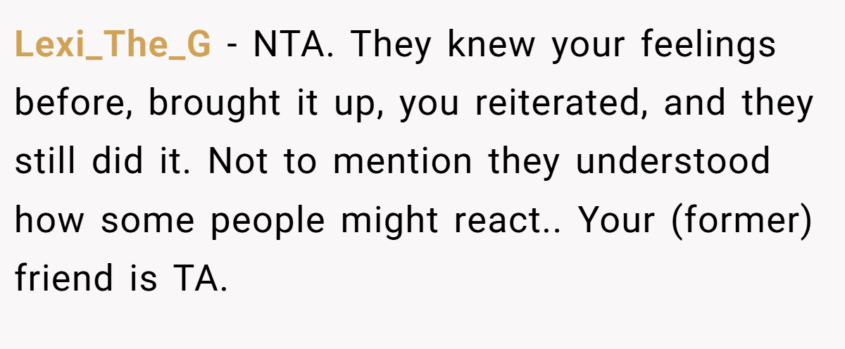Lexi_The_G − NTA. They knew your feelings before, brought it up, you reiterated, and they still did it. Not to mention they understood how some people might react.. Your (former) friend is TA.