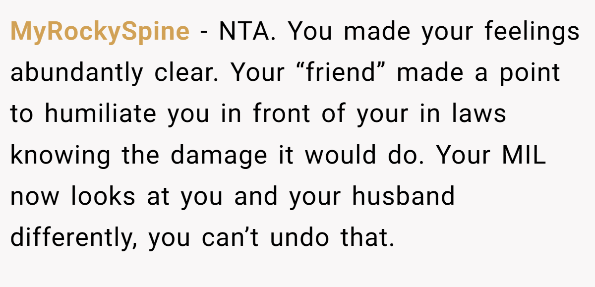 MyRockySpine − NTA. You made your feelings abundantly clear. Your “friend” made a point to humiliate you in front of your in laws knowing the damage it would do. Your MIL now looks at you and your husband differently, you can’t undo that.