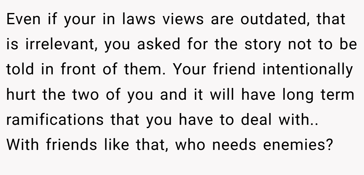 Even if your in laws views are outdated, that is irrelevant, you asked for the story not to be told in front of them. Your friend intentionally hurt the two of you and it will have long term ramifications that you have to deal with.. With friends like that, who needs enemies?