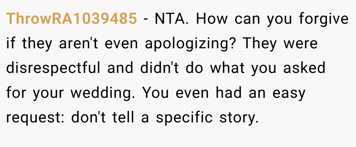 ThrowRA1039485 − NTA. How can you forgive if they aren't even apologizing? They were disrespectful and didn't do what you asked for your wedding. You even had an easy request: don't tell a specific story.