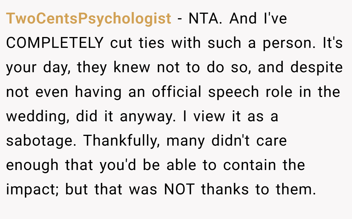 TwoCentsPsychologist − NTA. And I've COMPLETELY cut ties with such a person. It's your day, they knew not to do so, and despite not even having an official speech role in the wedding, did it anyway. I view it as a sabotage. Thankfully, many didn't care enough that you'd be able to contain the impact; but that was NOT thanks to them.