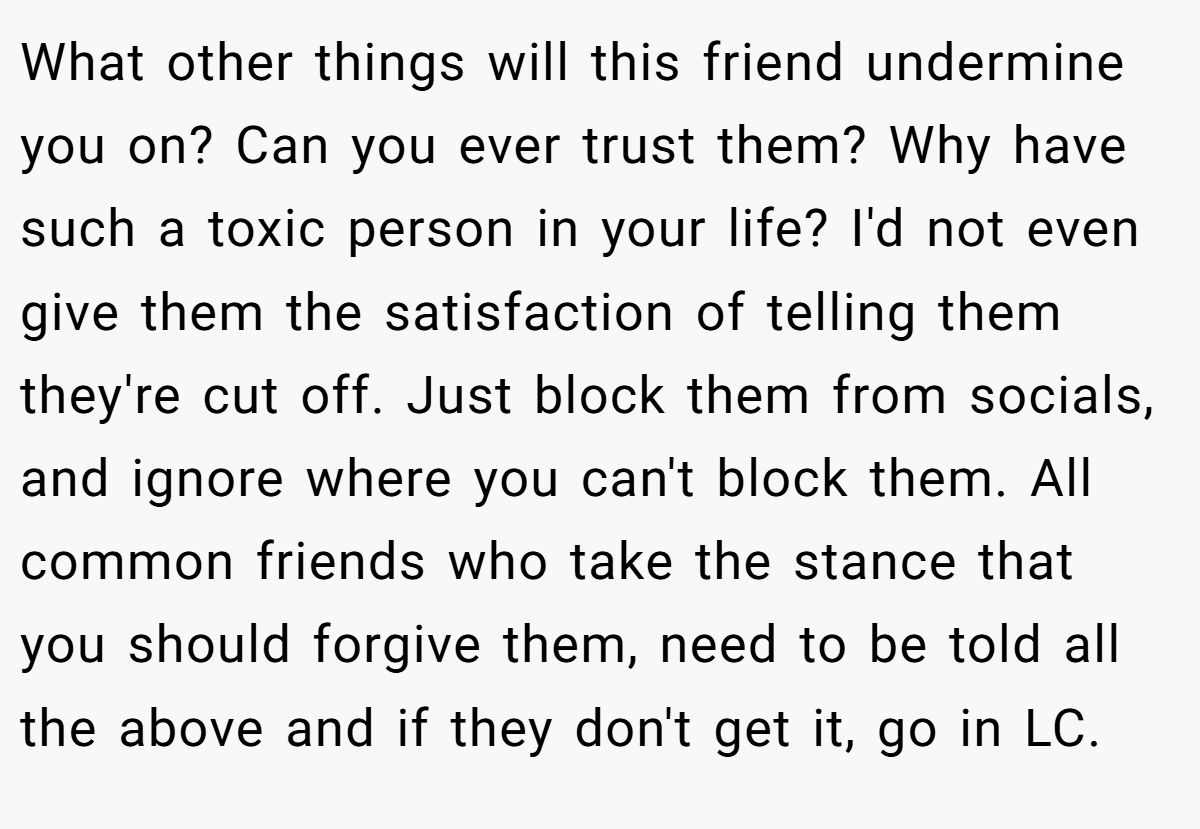 What other things will this friend undermine you on? Can you ever trust them? Why have such a toxic person in your life? I'd not even give them the satisfaction of telling them they're cut off. Just block them from socials, and ignore where you can't block them. All common friends who take the stance that you should forgive them, need to be told all the above and if they don't get it, go in LC.