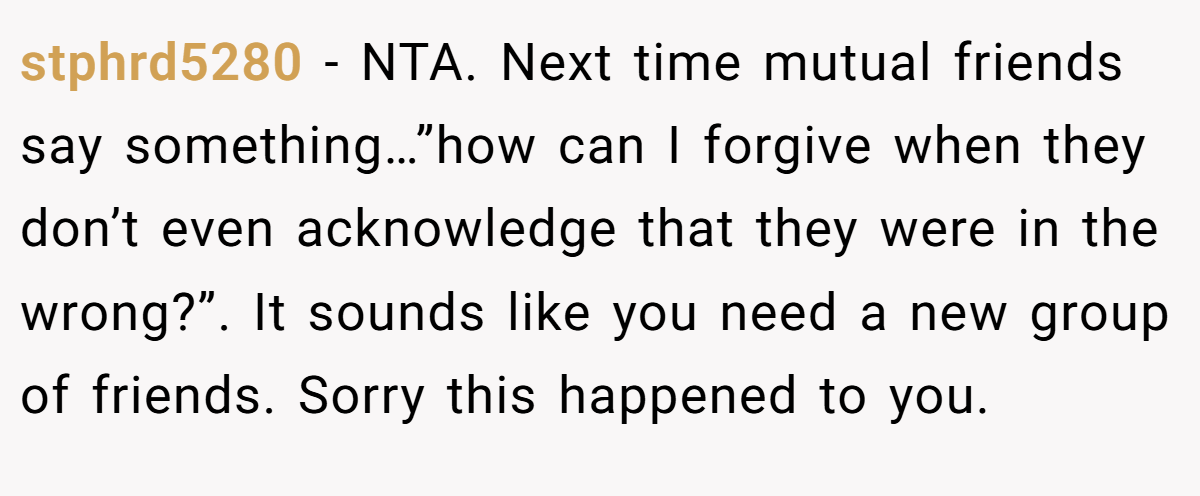 stphrd5280 − NTA. Next time mutual friends say something…”how can I forgive when they don’t even acknowledge that they were in the wrong?”. It sounds like you need a new group of friends. Sorry this happened to you.