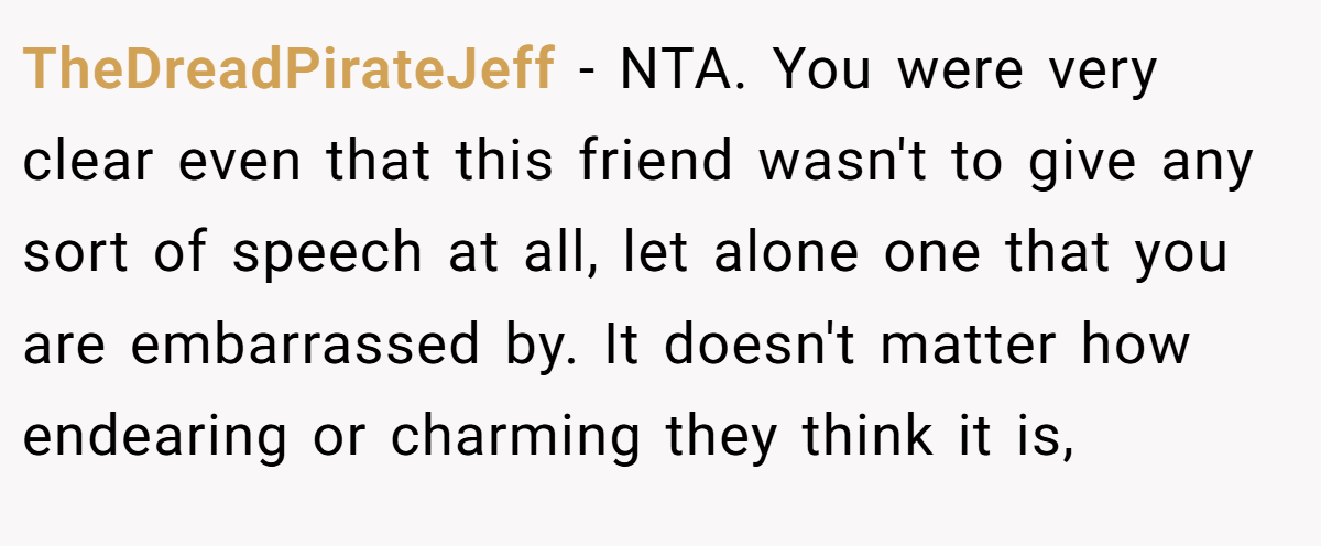 TheDreadPirateJeff − NTA. You were very clear even that this friend wasn't to give any sort of speech at all, let alone one that you are embarrassed by. It doesn't matter how endearing or charming they think it is,