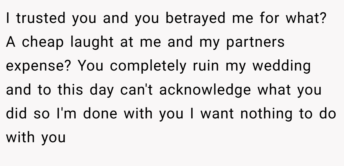 I trusted you and you betrayed me for what? A cheap laught at me and my partners expense? You completely ruin my wedding and to this day can't acknowledge what you did so I'm done with you I want nothing to do with you