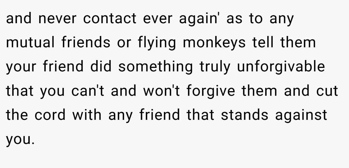 and never contact ever again' as to any mutual friends or flying monkeys tell them your friend did something truly unforgivable that you can't and won't forgive them and cut the cord with any friend that stands against you.