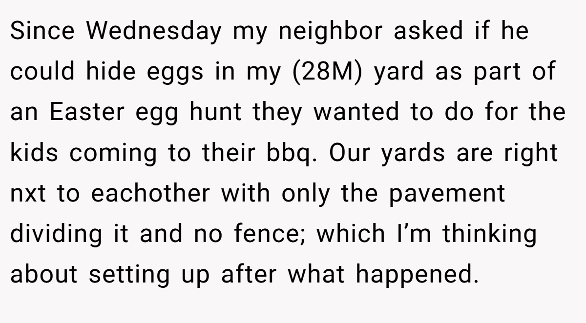 Since Wednesday my neighbor asked if he could hide eggs in my (28M) yard as part of an Easter egg hunt they wanted to do for the kids coming to their bbq. Our yards are right nxt to eachother with only the pavement dividing it and no fence; which I’m thinking about setting up after what happened.