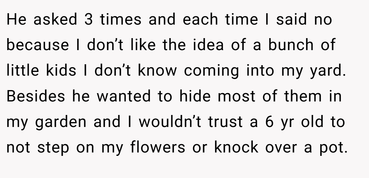 He asked 3 times and each time I said no because I don’t like the idea of a bunch of little kids I don’t know coming into my yard. Besides he wanted to hide most of them in my garden and I wouldn’t trust a 6 yr old to not step on my flowers or knock over a pot.