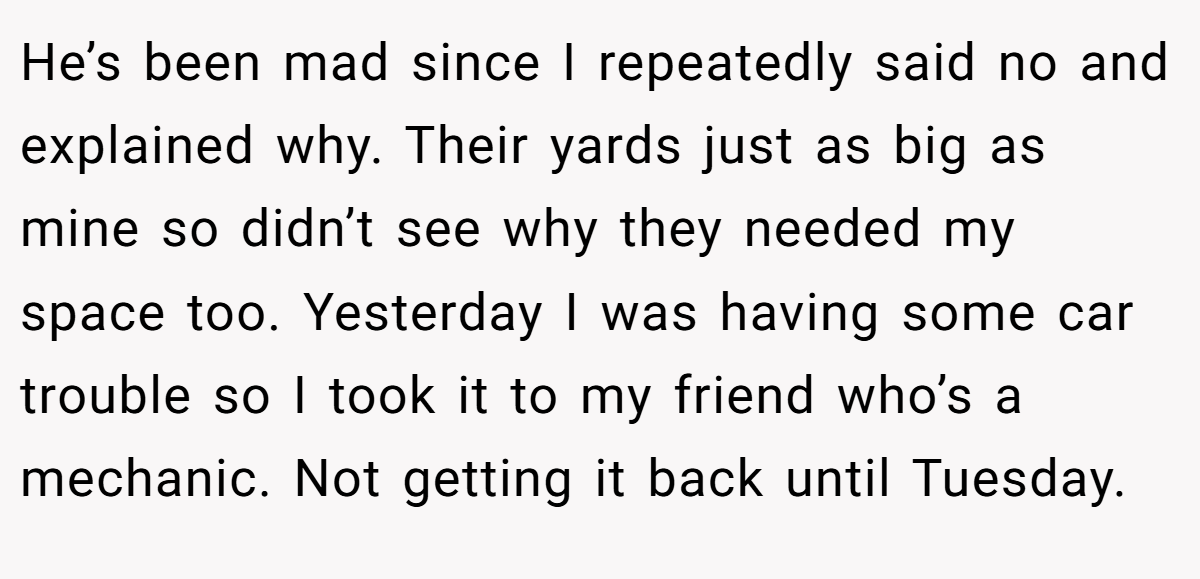 He’s been mad since I repeatedly said no and explained why. Their yards just as big as mine so didn’t see why they needed my space too. Yesterday I was having some car trouble so I took it to my friend who’s a mechanic. Not getting it back until Tuesday.