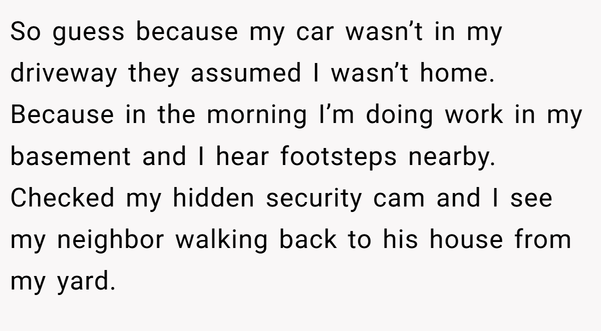 So guess because my car wasn’t in my driveway they assumed I wasn’t home. Because in the morning I’m doing work in my basement and I hear footsteps nearby. Checked my hidden security cam and I see my neighbor walking back to his house from my yard.