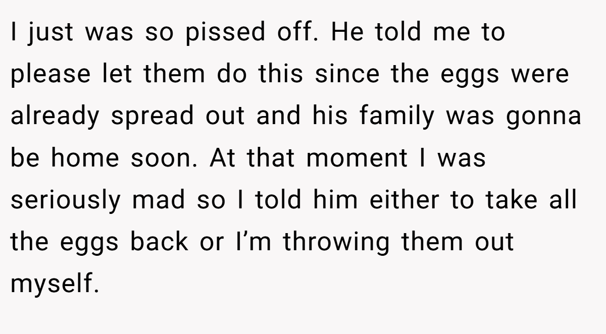 I just was so pissed off. He told me to please let them do this since the eggs were already spread out and his family was gonna be home soon. At that moment I was seriously mad so I told him either to take all the eggs back or I’m throwing them out myself.