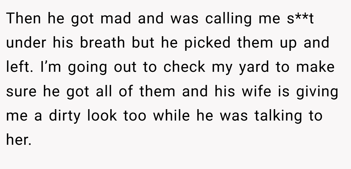 Then he got mad and was calling me s**t under his breath but he picked them up and left. I’m going out to check my yard to make sure he got all of them and his wife is giving me a dirty look too while he was talking to her.