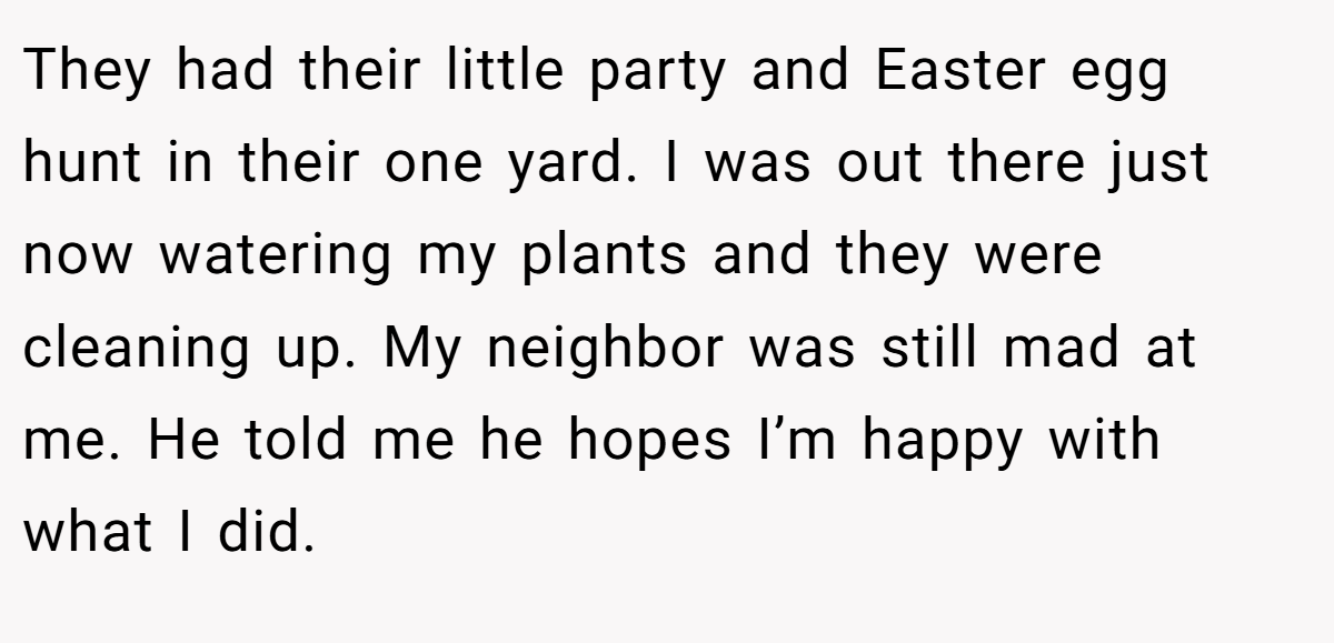 They had their little party and Easter egg hunt in their one yard. I was out there just now watering my plants and they were cleaning up. My neighbor was still mad at me. He told me he hopes I’m happy with what I did.