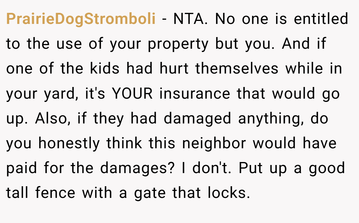 PrairieDogStromboli - NTA. No one is entitled to the use of your property but you. And if one of the kids had hurt themselves while in your yard, it's YOUR insurance that would go up. Also, if they had damaged anything, do you honestly think this neighbor would have paid for the damages? I don't. Put up a good tall fence with a gate that locks.