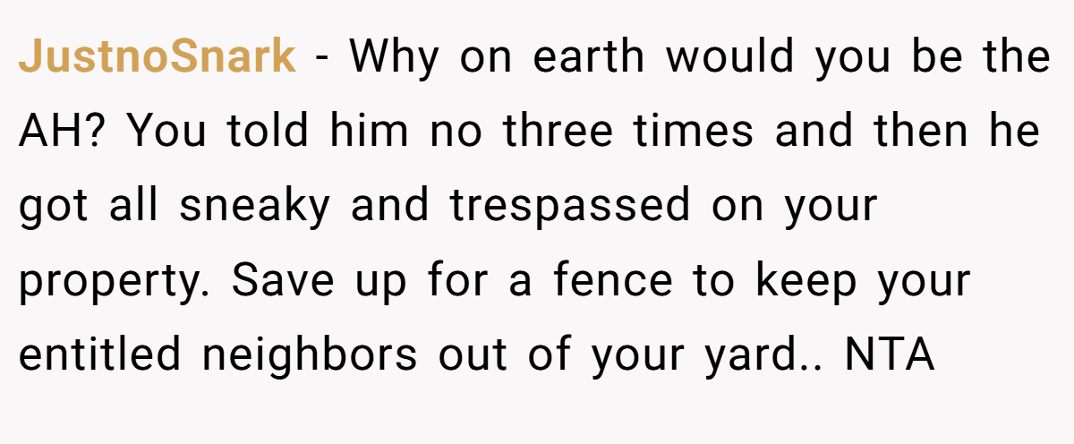 JustnoSnark - Why on earth would you be the AH? You told him no three times and then he got all sneaky and trespassed on your property. Save up for a fence to keep your entitled neighbors out of your yard.. NTA