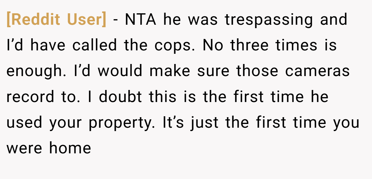 [Reddit User] - NTA he was trespassing and I’d have called the cops. No three times is enough. I’d would make sure those cameras record to. I doubt this is the first time he used your property. It’s just the first time you were home