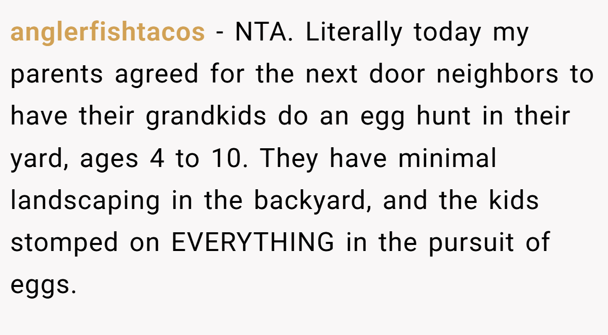 anglerfishtacos - NTA. Literally today my parents agreed for the next door neighbors to have their grandkids do an egg hunt in their yard, ages 4 to 10. They have minimal landscaping in the backyard, and the kids stomped on EVERYTHING in the pursuit of eggs.