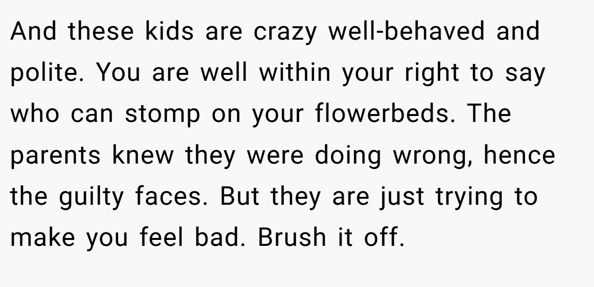 And these kids are crazy well-behaved and polite. You are well within your right to say who can stomp on your flowerbeds. The parents knew they were doing wrong, hence the guilty faces. But they are just trying to make you feel bad. Brush it off.