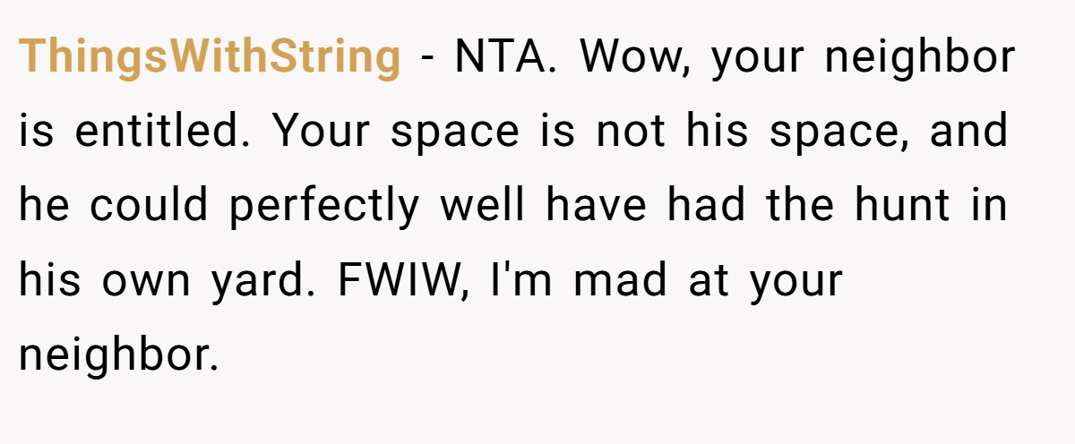 ThingsWithString - NTA. Wow, your neighbor is entitled. Your space is not his space, and he could perfectly well have had the hunt in his own yard. FWIW, I'm mad at your neighbor.
