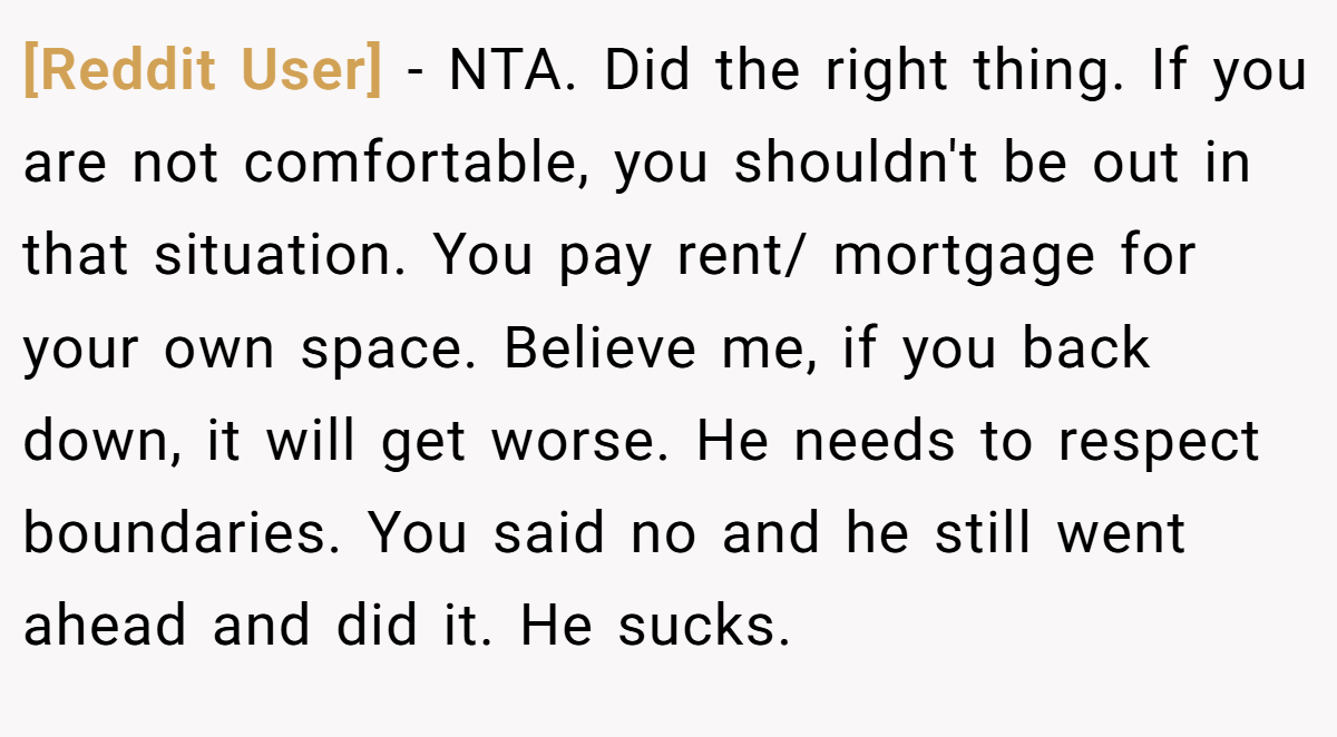 [Reddit User] - NTA. Did the right thing. If you are not comfortable, you shouldn't be out in that situation. You pay rent/ mortgage for your own space. Believe me, if you back down, it will get worse. He needs to respect boundaries. You said no and he still went ahead and did it. He sucks.
