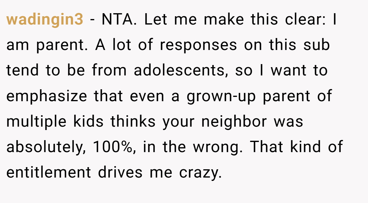 wadingin3 - NTA. Let me make this clear: I am parent. A lot of responses on this sub tend to be from adolescents, so I want to emphasize that even a grown-up parent of multiple kids thinks your neighbor was absolutely, 100%, in the wrong. That kind of entitlement drives me crazy.
