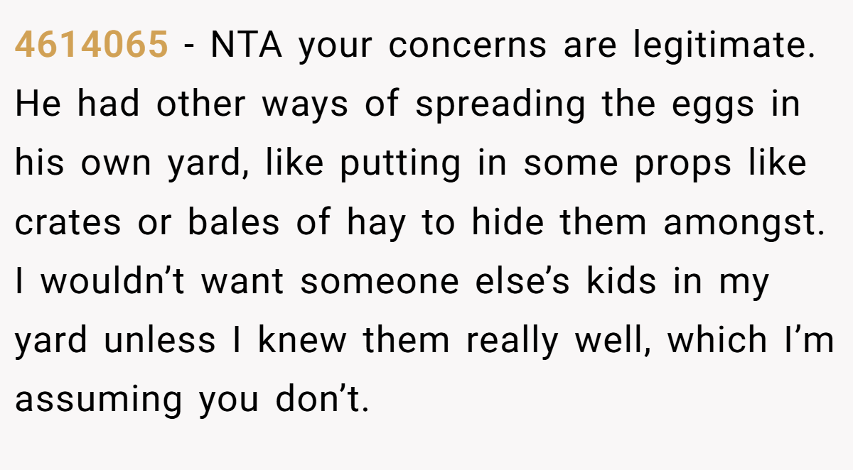 4614065 - NTA your concerns are legitimate. He had other ways of spreading the eggs in his own yard, like putting in some props like crates or bales of hay to hide them amongst. I wouldn’t want someone else’s kids in my yard unless I knew them really well, which I’m assuming you don’t.