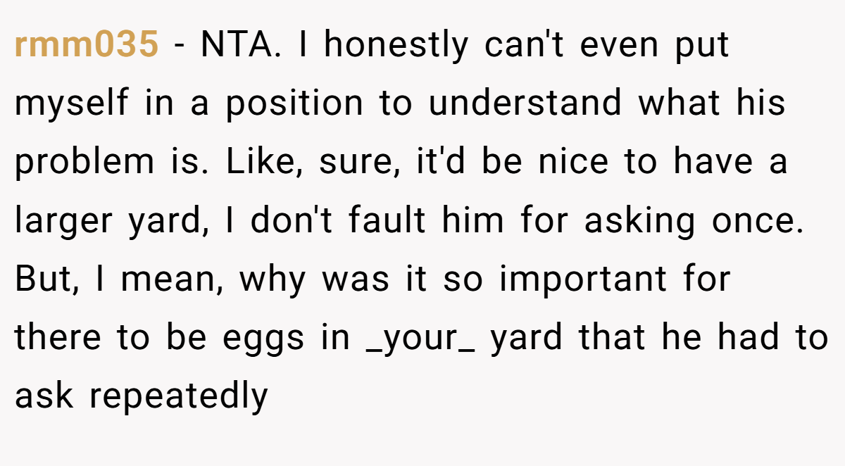 rmm035 - NTA. I honestly can't even put myself in a position to understand what his problem is. Like, sure, it'd be nice to have a larger yard, I don't fault him for asking once. But, I mean, why was it so important for there to be eggs in _your_ yard that he had to ask repeatedly