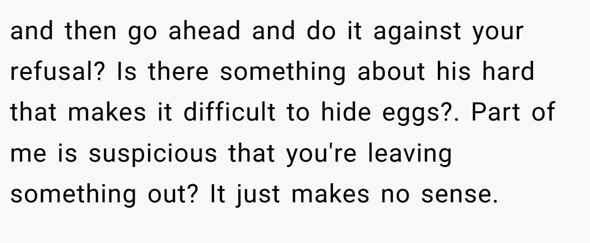 and then go ahead and do it against your refusal? Is there something about his hard that makes it difficult to hide eggs?. Part of me is suspicious that you're leaving something out? It just makes no sense.