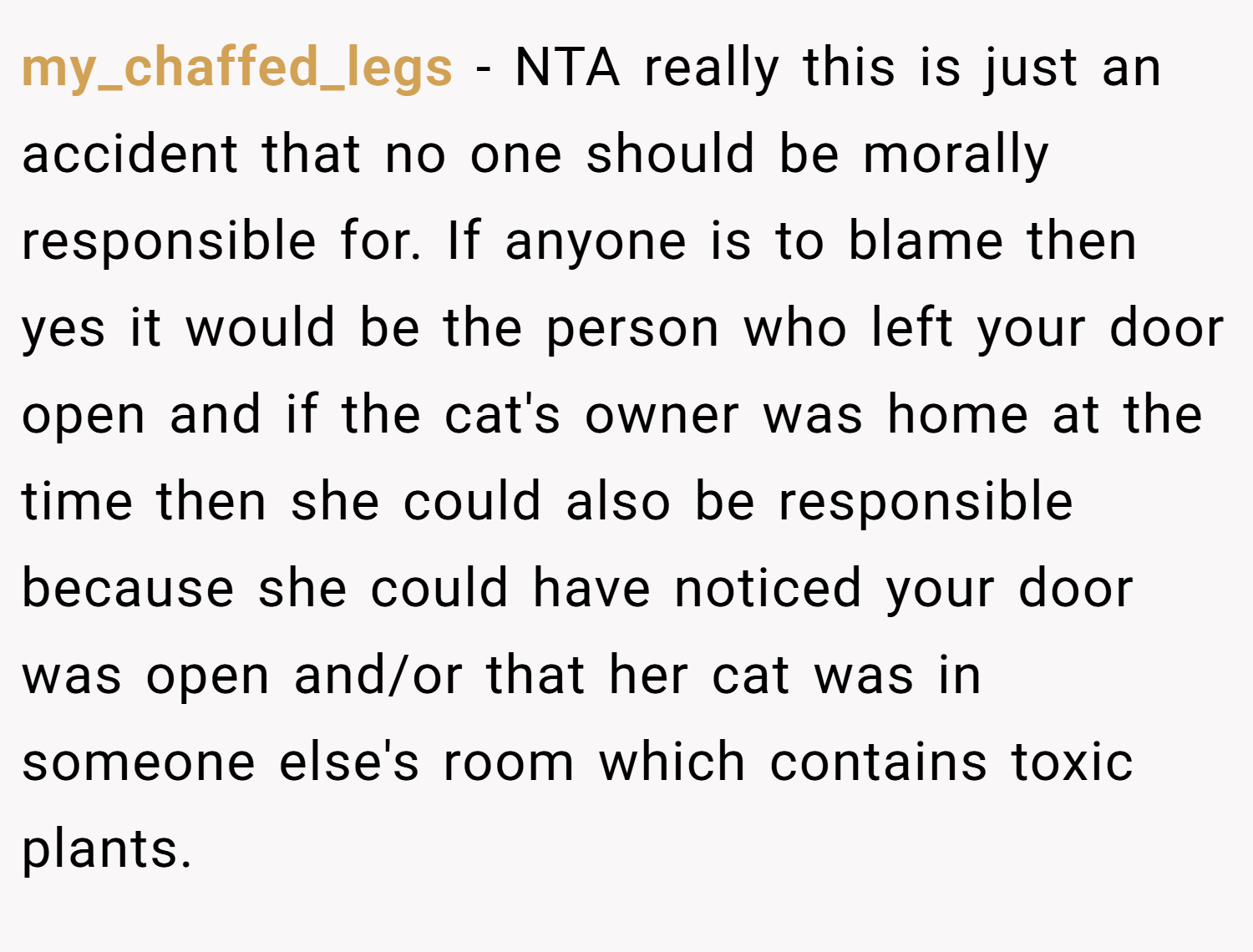 my_chaffed_legs − NTA really this is just an accident that no one should be morally responsible for. If anyone is to blame then yes it would be the person who left your door open and if the cat's owner was home at the time then she could also be responsible because she could have noticed your door was open and/or that her cat was in someone else's room which contains toxic plants.