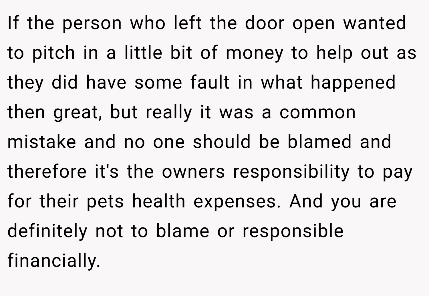 If the person who left the door open wanted to pitch in a little bit of money to help out as they did have some fault in what happened then great, but really it was a common mistake and no one should be blamed and therefore it's the owners responsibility to pay for their pets health expenses. And you are definitely not to blame or responsible financially.