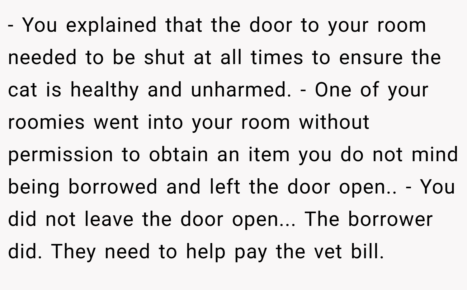 - You explained that the door to your room needed to be shut at all times to ensure the cat is healthy and unharmed. - One of your roomies went into your room without permission to obtain an item you do not mind being borrowed and left the door open.. - You did not leave the door open... The borrower did. They need to help pay the vet bill.