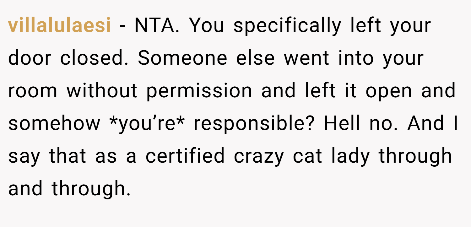 villalulaesi − NTA. You specifically left your door closed. Someone else went into your room without permission and left it open and somehow *you’re* responsible? Hell no. And I say that as a certified crazy cat lady through and through.