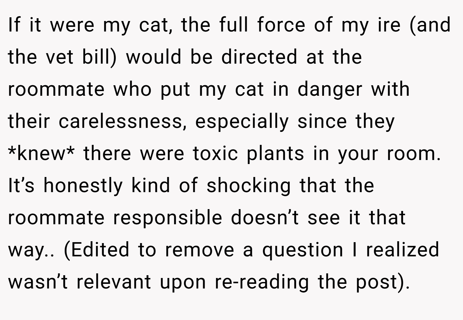 If it were my cat, the full force of my ire (and the vet bill) would be directed at the roommate who put my cat in danger with their carelessness, especially since they *knew* there were toxic plants in your room. It’s honestly kind of shocking that the roommate responsible doesn’t see it that way.. (Edited to remove a question I realized wasn’t relevant upon re-reading the post).