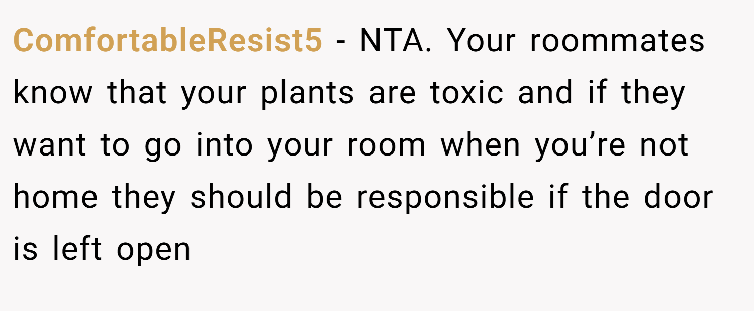 ComfortableResist5 − NTA. Your roommates know that your plants are toxic and if they want to go into your room when you’re not home they should be responsible if the door is left open