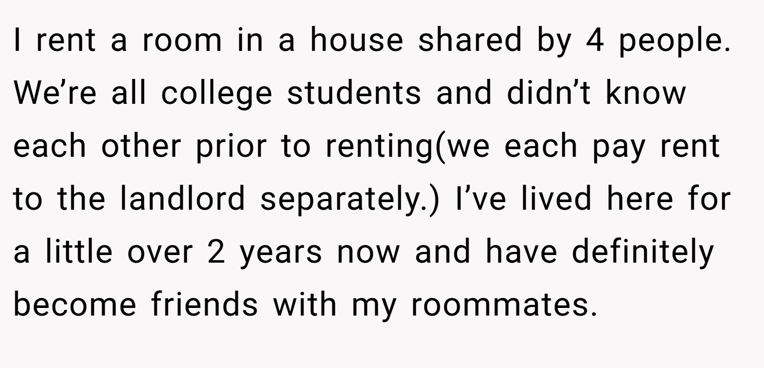 I rent a room in a house shared by 4 people. We’re all college students and didn’t know each other prior to renting(we each pay rent to the landlord separately.) I’ve lived here for a little over 2 years now and have definitely become friends with my roommates.