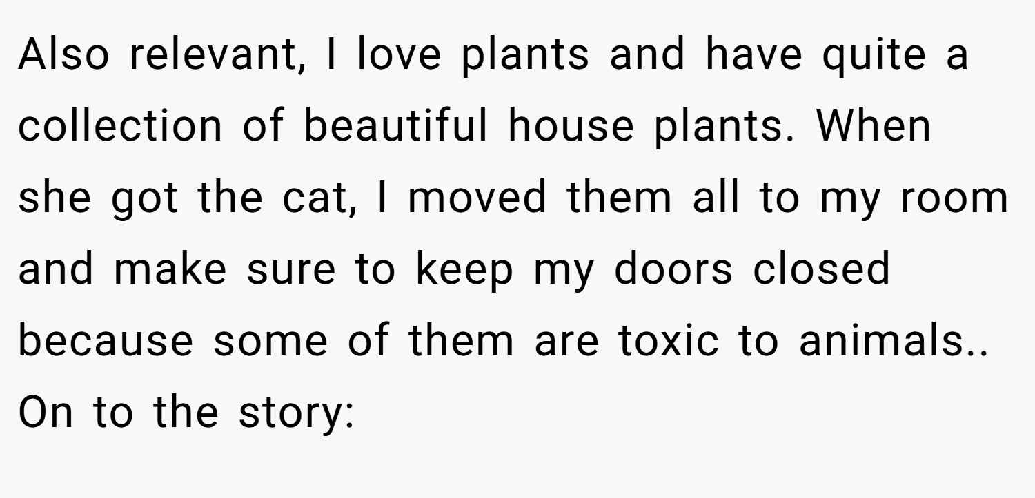 Also relevant, I love plants and have quite a collection of beautiful house plants. When she got the cat, I moved them all to my room and make sure to keep my doors closed because some of them are toxic to animals.. On to the story: