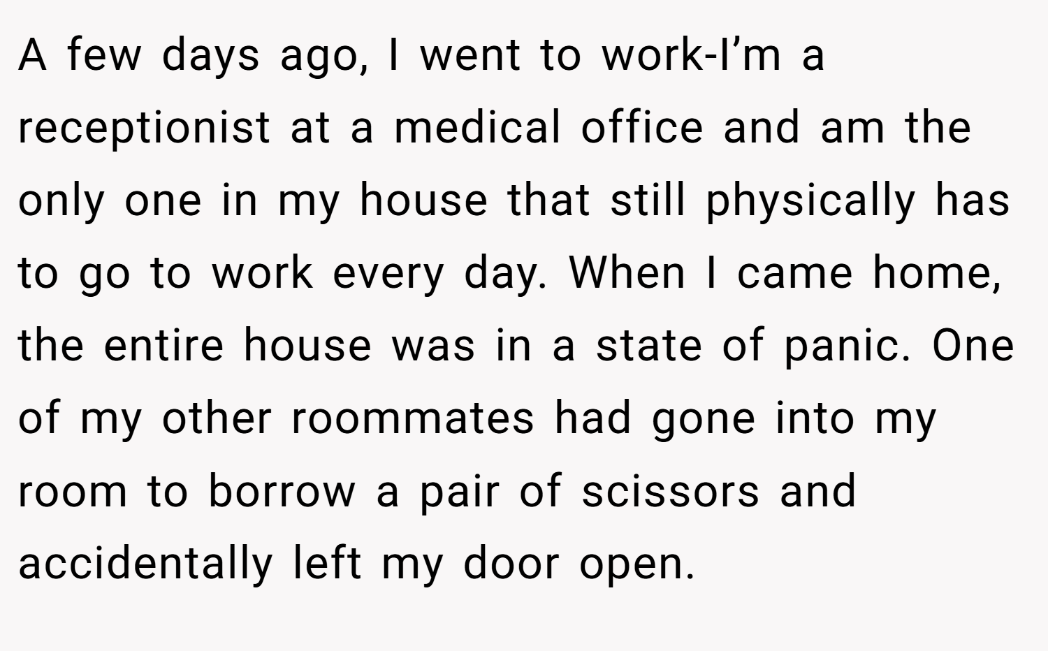 A few days ago, I went to work-I’m a receptionist at a medical office and am the only one in my house that still physically has to go to work every day. When I came home, the entire house was in a state of panic. One of my other roommates had gone into my room to borrow a pair of scissors and accidentally left my door open.