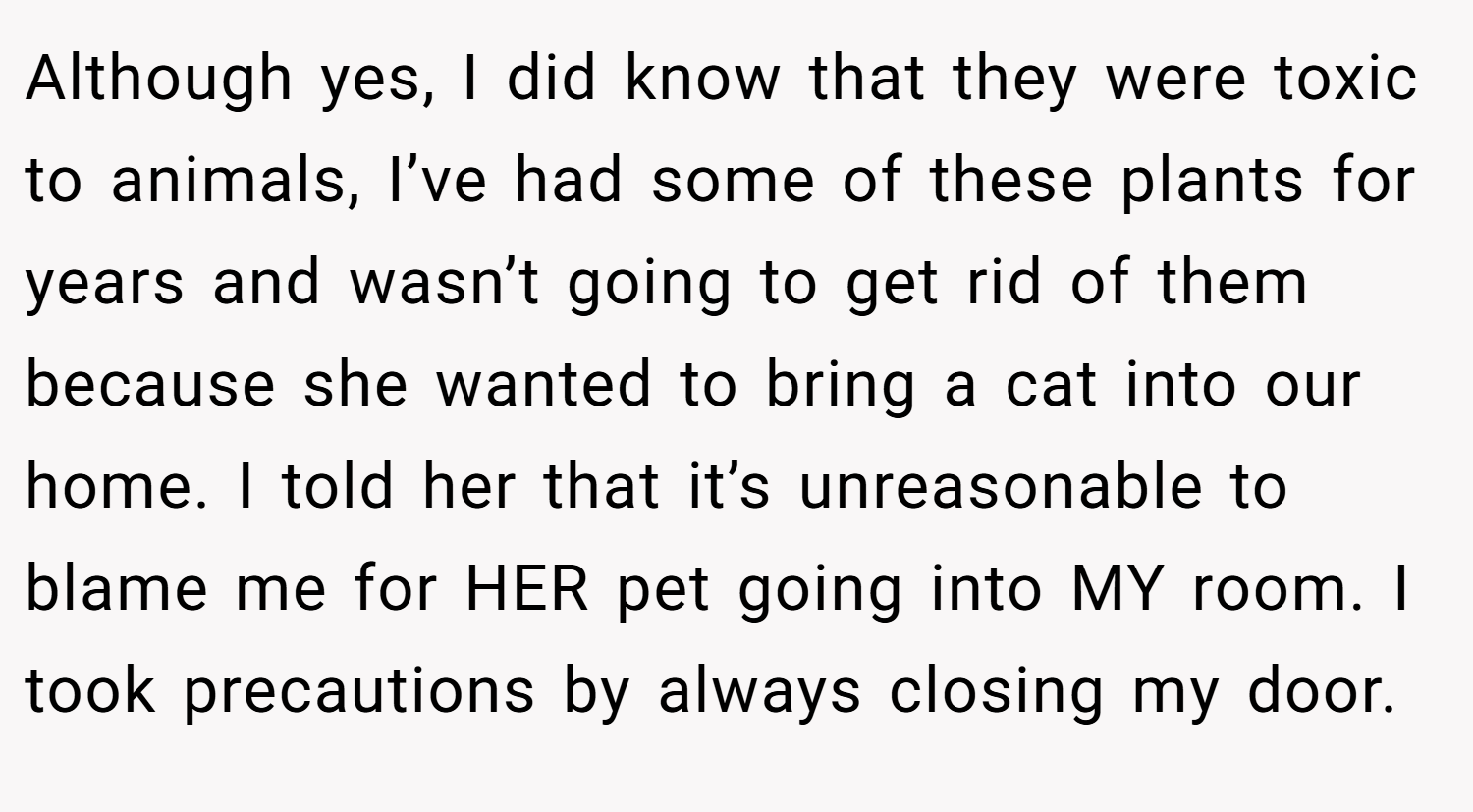 Although yes, I did know that they were toxic to animals, I’ve had some of these plants for years and wasn’t going to get rid of them because she wanted to bring a cat into our home. I told her that it’s unreasonable to blame me for HER pet going into MY room. I took precautions by always closing my door.