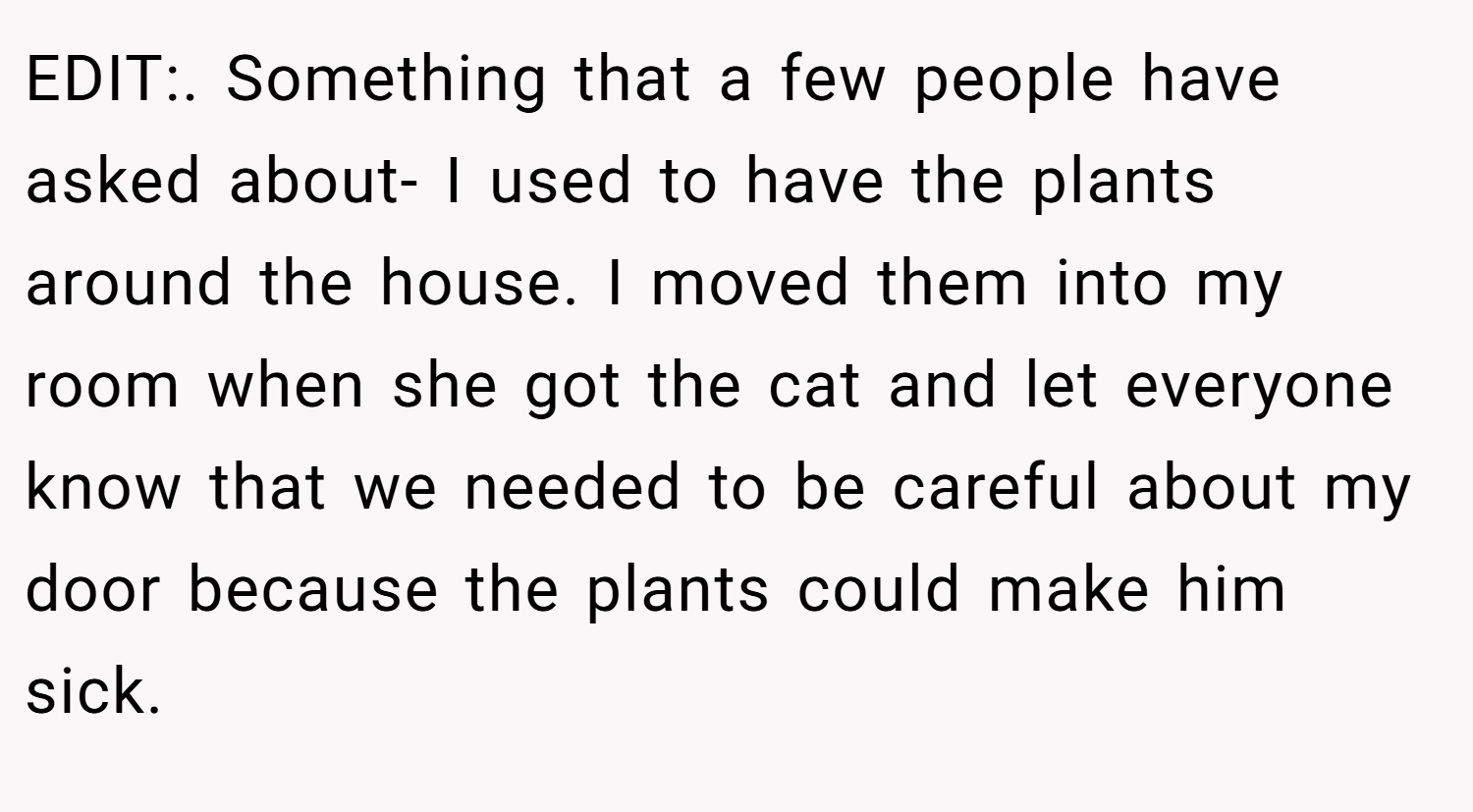 EDIT:. Something that a few people have asked about- I used to have the plants around the house. I moved them into my room when she got the cat and let everyone know that we needed to be careful about my door because the plants could make him sick.