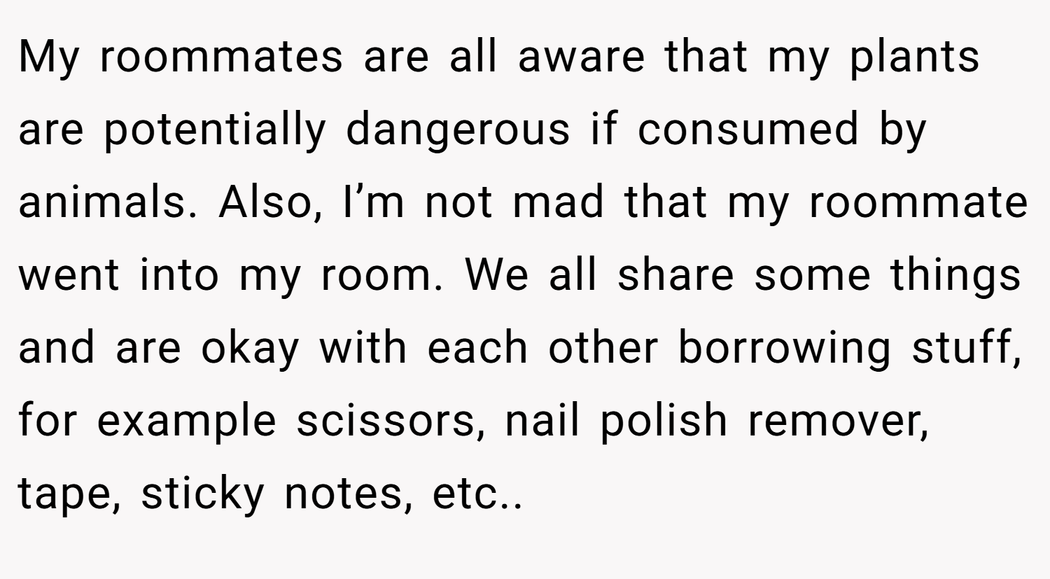 My roommates are all aware that my plants are potentially dangerous if consumed by animals. Also, I’m not mad that my roommate went into my room. We all share some things and are okay with each other borrowing stuff, for example scissors, nail polish remover, tape, sticky notes, etc..